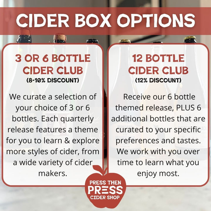 Cider Box Options. Option 1: 3 or 6 bottle cider club (8 - 10% discount). We curate a selection of your choice of 3 or 6 bottles. Each quarterly release features a theme for you to learn & explore more styles of cider, from a wide variety of cidermakers. Option 2: 12 bottle cider club (12% discount). Receive our 6 bottle themed release, plus 6 additional bottles that are curated to your specific preferences and tastes. We work with you over time to learn what you enjoy most.